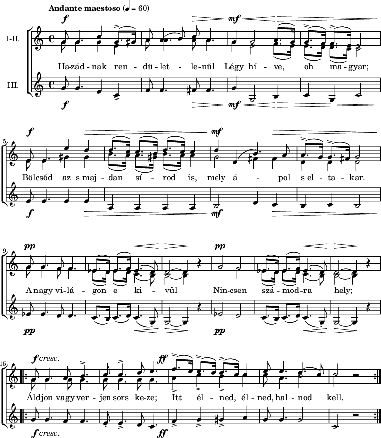 
\version "2.18.2"
\paper { 
	page-count = 1
	paper-height=240\mm
	paper-width = 210\mm
	print-all-headers = ##t
	system-system-spacing.basic-distance = #20
}
%\layout { \context { \Voice \consists "Ambitus_engraver" } }
\header { tagline = "" }
szopism = \relative c' { es8.( d16) es8.( f16) es4.( d8) | d2 ~ d4 b'\rest | }
szopran = \relative c' {
	g'8 g4. c4 g8.(-> gis16) | a8 a4( b8) c a4. | g4 g2 a8.( g16) | g8.(-> f16) f8.(-> e16) e2 | \break
	e8 e4. e'4 d | d8.( c16) c8.( b16) d8.( c16) c4 | d d,( b'4.) a8 | a8.(-> g16) g8.(-> fis16) g2 | \break
	g8 g4. f8 f4. | \szopism | g2 f | \szopism | \break
	\repeat volta 2 { g8 g4. a8 b4.-> | c8 c4.-> d8 e4. | f8.(-> e16) e8.(-> d16) d8.(-> c16) c4 | e8 e4. d4.( c8) | c2 b\rest | } }
mezzism = \relative c' { es8.( d16) es8.( d16) c4.( b8) | b2 ~ b4 b'\rest | }
mezzo = \relative c' {
	g'8 g4. g4 e | a8 a4. a8 a4. | g4 e2 f8.( e16) | e8.( d16) d8.( c16) c2 |
	e8 e4. gis4 gis | b8.( a16) a8.( gis16) b8.( a16) a4 | g2 fis4 fis | d d d2 |
	g8 g4. f8 f4. | \mezzism | g2 f | \mezzism |
	\repeat volta 2 { \repeat unfold 4 { g8 g4. } | a4-> c-> b-> c | c8 a4. b2 | c2 b\rest | } }
altism = \relative c' { c8.( b16) c8.( d16) c4.( g8) | g2 ~ g4 r | }
alt = \relative c' {
	g'8 g4. e4 c-> | f8 f4. fis8 fis4. | g4 g,2 b4 | c g c2 |
	e8 e4. e4 e | a, a a a | b2 d4 c | b c b2 |
	es8 es4. d8 d4. | \altism |  es2 d | \altism |
	\repeat volta 2 { g8 g4. f8 f4. | e8-. e4.-> d8 c4. | f4-> g-> gis-> a | g8 g4. g2 | c, r | } }
szoveg = \lyricmode {
	Ha -- zád -- nak ren -- dü -- let -- le -- nűl Légy hí -- ve, oh ma -- gyar;
	Böl -- csőd az s_maj -- dan sí -- rod is, mely á -- pol s_el -- ta -- kar.
	A nagy vi -- lá -- gon e ki -- vűl Nin -- csen szá -- mod -- ra hely;
	Áld -- jon vagy ver -- jen sors ke -- ze; Itt él -- ned, él -- ned, hal -- nod kell. }
dinamika = { \override DynamicTextSpanner.style = #'none
	s8\f s4. s1 s8\> s4. | s4\mf\< s2 s8.\> s16 s1 |
	s8\f s4. s4 s\> | s1 | s4\mf s2 s4\> | s1 |
	s8\pp s4. s1 s4.\< s8 | s2\> s4\! s | s2\pp s1 s4.\< s8 | s2\> s4\! s |
	s8\f\cresc s4. s1. | s8.-\tweak X-offset #-4 \ff 
	}
dallam = \new ChoirStaff <<
   \new Dynamics { \dinamika }
   \new Staff { \key c \major \time 4/4 \override Score.MetronomeMark.padding = #2 \tempo "Andante maestoso" 4 = 60 \set Staff.instrumentName = "I-II."
      \set Staff.midiInstrument = "drawbar organ" %\transposition c'
	<<
	\new Voice = "szopran" { \voiceOne \szopran }
	\new Voice { \voiceTwo \mezzo }
	>> }
   \new Lyrics \lyricsto "szopran" { \szoveg }
   \new Staff {	\set Staff.instrumentName = "III." 
      \set Staff.midiInstrument = "drawbar organ"
	\alt }
   \new Dynamics { \dinamika }
   >>
\score {
   \dallam
%   \header {
%     title = "Szózat"
%     subtitle = "Egynemű karra"
%     composer = "Egressi Béni"
%     poet = "Vörösmarty Mihály"
%   }
   \layout { indent = 1.27\cm }
}
\score {
   \unfoldRepeats
   \dallam
   \midi { }
}
