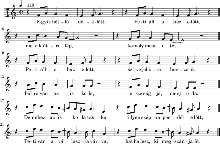 
\version "2.14.2"
\layout { \context { \Voice \consists "Ambitus_engraver" } }
\header { tagline = "" }    % ne legyen copyright szöveg
elsosor = \relative c' { \repeat unfold 2 { r4 f8 a g4 f e f8 g4. r4 } }
dallam  = \relative c' {
      \key a \minor
      \time 4/4
      \tempo 4 = 110
      \set Staff.midiInstrument = "synth bass 1"
      \transposition c'
        \elsosor \bar "||"
        r4 a'8 c b4 a8 g8 ~ g2 r r4 f8 a g4 f8 e ~ e2 r \bar "||" \break
        \elsosor \bar "||"
        r4 a8 c b4 a g g8 g r2 r4 f8 a g4 f e e8 e r2 \bar "||" \break
        r4 c'8 e d4 c8 b8 ~ b a gis a4. e4 r c'8 e d4 c8 b8 ~ b a4 gis8 a4 r \bar "||"
        r4 c8 e d4 c8 b ~b a4 b8 c4 g r c8 e d4 c8 b ~ b a4 gis8 a4 r \bar "|."
      }
\score {
   <<
   \dallam
   \addlyrics {
        E -- gyik hét -- fő dél -- e -lőtt Pe -- ti áll a ház e -- lőtt,
        me -- lyik út -- ra lép, ko -- moly most a tét. 
        Pe -- ti áll a ház e -- lőtt, szí -- ve jobb -- ra húz -- za őt,
        bal -- ra van az is -- ko -- la, e -- sze súg -- ja, menj o -- da.
        De ne -- héz az is -- ko -- la -- tás -- ka i -- lyen szép na -- pos dél -- e -- lőtt,
        Pe -- ti vár a vá -- lasz -- ra vár -- va, hát -- ha lesz, ki meg -- szán -- ja őt.
      }
   >>
   \layout { indent = 0.0\cm }
}
\score {
   \unfoldRepeats
   \dallam
   \midi { }
}
