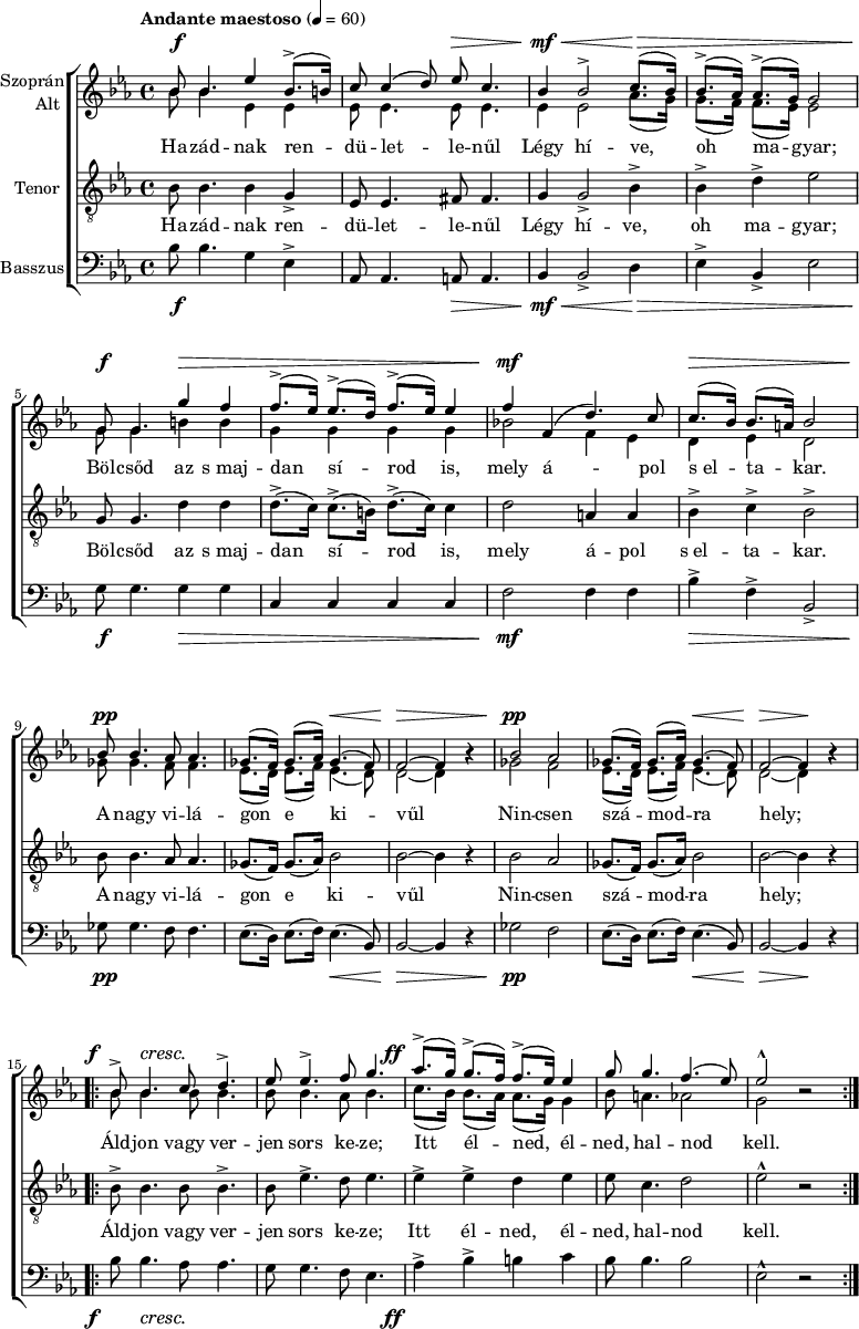 
\version "2.18.2"
\paper { 
	page-count = 1
	paper-height=320\mm
	paper-width = 210\mm
	print-all-headers = ##t
	system-system-spacing.basic-distance = #20
}
%\layout { \context { \Voice \consists "Ambitus_engraver" } }
\header { tagline = "" }
vilagszop = \relative c' { ges'8.( f16) ges8.( as16) ges4.( f8) | f2 ~ f4 bes\rest | }
vilagalt = \relative c' { es8.( d16) es8.( f16) es4.( d8) | d2 ~ d4 bes'\rest | }
szopran = \relative c' { 
	bes'8 bes4. es4 bes8.(-> b16) | c8 c4( d8) es c4. | bes4 bes2-> c8.( bes16) | bes8.(-> as16) as8.(-> g16) g2 | \break
	g8 g4. g'4 f | f8.(-> es16) es8.(-> d16) f8.(-> es16) es4 | f f,( d'4.) c8 | c8.( bes16) bes8.( a16) bes2 | \break
	bes8 bes4. as8 as4. | \vilagszop | bes2 as | \vilagszop | \break
	\repeat volta 2 { bes8-> bes4. c8 d4.-> | es8 es4.-> f8 g4. | as8.(-> g16) g8.(-> f16) f8.(-> es16) es4 | g8 g4. f4.( es8) | es2-^ bes\rest | } }
alt = \relative c' { 
	bes'8 bes4. es,4 es | es8 es4. es8 es4. | es4 es2 as8.( g16) | g8.( f16) f8.( es16) es2 |
	g8 g4. b4 b | g g g g | bes!2 f4 es | d es d2 |
	ges8 ges4. f8 f4. | \vilagalt | ges2 f | \vilagalt |
	\repeat volta 2 { \repeat unfold 3 { bes8 bes4. } as8 bes4. | c8.( bes16) bes8.( as16) as8.( g16) g4 | bes8 a4. as2 | g bes\rest | } }
vilagten = \relative c' { ges8.( f16) ges8.( as16) bes2 | bes2 ~ bes4 r | }
tenor = \relative c' { 
	bes8 bes4. bes4 g-> | es8 es4. fis8 fis4. | g4 g2-> bes4-> | bes-> d-> es2 |
	g,8 g4. d'4 d | d8.(-> c16) c8.(-> b16) d8.(-> c16) c4 | d2 a4 a | bes-> c-> bes2-> |
	bes8 bes4. as8 as4. | \vilagten | bes2 as | \vilagten |
	\repeat volta 2 { bes8-> bes4. bes8 bes4.-> | bes8 es4.-> d8 es4. | es4-> es-> d es | es8 c4. d2 | es-^ r | } }
vilagbassz = \relative c { es8.( d16) es8.( f16) es4.( bes8) | bes2 ~ bes4 r | }
basszus = \relative c' { 
	bes8 bes4. g4 es-> | as,8 as4. a8 a4. | bes4 bes2-> d4 | es-> bes-> es2 |
	g8 g4. g4 g | c, c c c | f2 f4 f | bes-> f-> bes,2-> | 
	ges'8 ges4. f8 f4. | \vilagbassz | ges2 f | \vilagbassz |
	\repeat volta 2 { bes8 bes4. as8 as4. | g8 g4. f8 es4. | as4-> bes-> b c | bes8 bes4. bes2 | es,-^ r | } }
dinamika = { \override DynamicTextSpanner.style = #'none
	s8\f s4. s2 | s2 s8\> s4.| s4\mf\< s2 s8.\> s1 s16\! |
	s8\f s4. s4\> s4 | s1 | s4\mf s2. | s8.\> s16 s4 s2 |
	s8\pp s4. s2 | s2 s4.\< s8 | s2\> s2 | s2\pp s2 | s2 s4.\< s8 | s2\> s4\! s |
	s8-\tweak X-offset #-3 \f s4.\cresc s2 | s1 | s8.-\tweak X-offset #-4 \ff s16 s2. | s1*2 | }
szoveg = \lyricmode {
	Ha -- zád -- nak ren -- dü -- let -- le -- nűl Légy hí -- ve, oh ma -- gyar;
	Böl -- csőd az s_maj -- dan sí -- rod is, mely á -- pol s_el -- ta -- kar.
	A nagy vi -- lá -- gon e ki -- vűl Nin -- csen szá -- mod -- ra hely;
	Áld -- jon vagy ver -- jen sors ke -- ze; Itt él -- ned, él -- ned, hal -- nod kell. }
dallam = {
   \new ChoirStaff <<
   \new Dynamics { \dinamika }
   \new Staff \with { instrumentName = \markup { \column { \line { \halign #1 "Szoprán" } \line { \halign #1 "Alt " } } } } {
	\key es \major \time 4/4 \override Score.MetronomeMark.padding = #2 \tempo "Andante maestoso" 4 = 60
      \set Staff.midiInstrument = "drawbar organ" \transposition c'
	<<
	\new Voice = "szopran" { \voiceOne \szopran }
	\new Voice { \voiceTwo \alt }
	>> }
   \new Lyrics \lyricsto "szopran" { \szoveg }
   \new Staff { \clef "G_8" \key es \major \set Staff.instrumentName = "Tenor" \set Staff.midiInstrument = "drawbar organ"
	\new Voice = "tenor" { \tenor } }
   \new Lyrics \lyricsto "tenor" { \szoveg }
   \new Staff { \clef bass \key es \major \set Staff.instrumentName = "Basszus" \set Staff.midiInstrument = "drawbar organ"
	\basszus }
   \new Dynamics { \dinamika }
   >> }
\score {
   \dallam
%   \header {
%     title = "Szózat"
%     subtitle = "Vegyes karra"
%     composer = "Egressi Béni"
%     poet = "Vörösmarty Mihály"
%   }
   \layout { indent = 1.25\cm }
}
\score {
   \unfoldRepeats
   \dallam
   \midi { }
}
