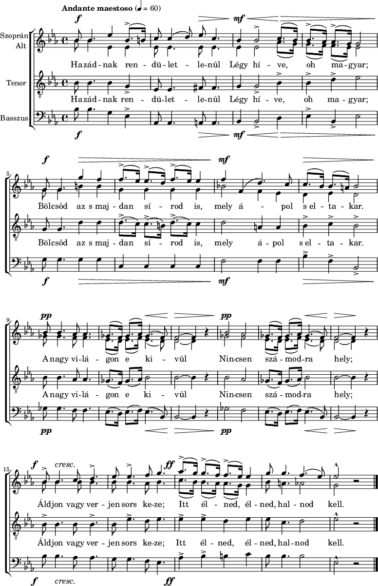 
\version "2.18.2"
\paper { 
	page-count = 1
	paper-height=320\mm
	paper-width = 210\mm
	print-all-headers = ##t
	system-system-spacing.basic-distance = #20
}
%\layout { \context { \Voice \consists "Ambitus_engraver" } }
\header { tagline = "" }
vilagszop = \relative c' { ges'8.( f16) ges8.( as16) ges4.( f8) | f2 ~ f4 bes\rest | }
vilagalt = \relative c' { es8.( d16) es8.( f16) es4.( d8) | d2 ~ d4 bes'\rest | }
szopran = \relative c' { 
	bes'8 bes4. es4 bes8.(-> b16) | c8 c4( d8) es c4. | bes4 bes2-> c8.( bes16) | bes8.(-> as16) as8.(-> g16) g2 | \break
	g8 g4. g'4 f | f8.(-> es16) es8.(-> d16) f8.(-> es16) es4 | f f,( d'4.) c8 | c8.( bes16) bes8.( a16) bes2 | \break
	bes8 bes4. as8 as4. | \vilagszop | bes2 as | \vilagszop | \break
	bes8-> bes4. c8 d4.-> | es8 es4.-> f8 g4. | as8.(-> g16) g8.(-> f16) f8.(-> es16) es4 | g8 g4. f4.( es8) | es2-^ bes\rest | 
	\bar "|." }
alt = \relative c' { 
	bes'8 bes4. es,4 es | es8 es4. es8 es4. | es4 es2 as8.( g16) | g8.( f16) f8.( es16) es2 |
	g8 g4. b4 b | g g g g | bes!2 f4 es | d es d2 |
	ges8 ges4. f8 f4. | \vilagalt | ges2 f | \vilagalt |
	\repeat unfold 3 { bes8 bes4. } as8 bes4. | c8.( bes16) bes8.( as16) as8.( g16) g4 | bes8 a4. as2 | g bes\rest | }
vilagten = \relative c' { ges8.( f16) ges8.( as16) bes2 | bes2 ~ bes4 r | }
tenor = \relative c' { 
	bes8 bes4. bes4 g-> | es8 es4. fis8 fis4. | g4 g2-> bes4-> | bes-> d-> es2 |
	g,8 g4. d'4 d | d8.(-> c16) c8.(-> b16) d8.(-> c16) c4 | d2 a4 a | bes-> c-> bes2-> |
	bes8 bes4. as8 as4. | \vilagten | bes2 as | \vilagten |
	bes8-> bes4. bes8 bes4.-> | bes8 es4.-> d8 es4. | es4-> es-> d es | es8 c4. d2 | es-^ r | }
vilagbassz = \relative c { es8.( d16) es8.( f16) es4.( bes8) | bes2 ~ bes4 r | }
basszus = \relative c' { 
	bes8 bes4. g4 es-> | as,8 as4. a8 a4. | bes4 bes2-> d4 | es-> bes-> es2 |
	g8 g4. g4 g | c, c c c | f2 f4 f | bes-> f-> bes,2-> | 
	ges'8 ges4. f8 f4. | \vilagbassz | ges2 f | \vilagbassz |
	bes8 bes4. as8 as4. | g8 g4. f8 es4. | as4-> bes-> b c | bes8 bes4. bes2 | es,-^ r | }
dinamika = { \override DynamicTextSpanner.style = #'none
	s8\f s4. s2 | s2 s8\> s4.| s4\mf\< s2 s8.\> s1 s16\! |
	s8\f s4. s4\> s4 | s1 | s4\mf s2. | s8.\> s16 s4 s2 |
	s8\pp s4. s2 | s2 s4.\< s8 | s2\> s2 | s2\pp s2 | s2 s4.\< s8 | s2\> s4\! s |
	s8-\tweak X-offset #-3 \f s4.\cresc s2 | s1 | s8.-\tweak X-offset #-4 \ff s16 s2. | s1*2 | }
szoveg = \lyricmode {
	Ha -- zád -- nak ren -- dü -- let -- le -- nűl Légy hí -- ve, oh ma -- gyar;
	Böl -- csőd az s_maj -- dan sí -- rod is, mely á -- pol s_el -- ta -- kar.
	A nagy vi -- lá -- gon e ki -- vűl Nin -- csen szá -- mod -- ra hely;
	Áld -- jon vagy ver -- jen sors ke -- ze; Itt él -- ned, él -- ned, hal -- nod kell. }
dallam = {
   \new ChoirStaff <<
   \new Dynamics { \dinamika }
   \new Staff \with { instrumentName = \markup { \column { \line { \halign #1 "Szoprán" } \line { \halign #1 "Alt " } } } } {
	\key es \major \time 4/4 \override Score.MetronomeMark.padding = #2 \tempo "Andante maestoso" 4 = 60
      \set Staff.midiInstrument = "drawbar organ" \transposition c'
	<<
	\new Voice = "szopran" { \voiceOne \szopran }
	\new Voice { \voiceTwo \alt }
	>> }
   \new Lyrics \lyricsto "szopran" { \szoveg }
   \new Staff { \clef "G_8" \key es \major \set Staff.instrumentName = "Tenor" \set Staff.midiInstrument = "drawbar organ"
	\new Voice = "tenor" { \tenor } }
   \new Lyrics \lyricsto "tenor" { \szoveg }
   \new Staff { \clef bass \key es \major \set Staff.instrumentName = "Basszus" \set Staff.midiInstrument = "drawbar organ"
	\basszus }
   \new Dynamics { \dinamika }
   >> }
\score {
   \dallam
%   \header {
%     title = "Szózat"
%     composer = "Egressi Béni"
%     poet = "Vörösmarty Mihály"
%   }
   \layout { indent = 1.25\cm }
}
\score {
   \unfoldRepeats
   \dallam
   \midi { }
}
