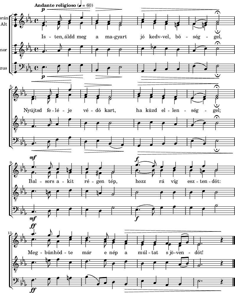 
\version "2.18.2"
\layout { \context { \Voice \consists "Ambitus_engraver" } }
\header { tagline = "" }    % ne legyen copyright szöveg
szopran = \relative c' { \tempo "Andante religioso" 4 = 60
	g'4.\p\< as8 bes4 es | bes\> as g2\! | c4\> bes as g | f( g) as2\fermata\! | \break
	f4.\< g8 as4 f'\! | as,\> g f2\! | bes4\> as g f | es( f) g2\fermata\! | \break
	es'4.\mf d8 c4 b | c d g,2 | g'4.(\f f8) es4 d | es f bes,2 | \break
	as'4.\ff g8 f4 es | d4. c8 bes4 as\> | g g f f8( g) | es2. b'4\rest\! | \break }
alt = \relative c' {
	es4. f8 g4 g | g f es2 | as4 g f e | f( e) f2_\fermata | \break
	d4. es8 f4 as | f es d2 | g4 f es d | es( d) es2_\fermata | \break
	g4. g8 g4 g | g fis g2 | bes4. ~ bes8 bes4 bes | bes a bes2 | \break
	c4. bes8 as4 c | bes4. as8 g4 f | es es es d | es2. b'4\rest | \break }
tenor = \relative c {
	g'4. as8 bes4 es | bes bes bes2 | c4 des c bes | as( c) c2\fermata | \break
	f,4. g8 as4 f' | bes, bes bes2 | bes4 c bes as | g( bes) bes2\fermata | \break
	c4. b8 c4 d | c a g2 | bes bes4 bes | bes c bes2 | \break
	c4. e8 f4 c | d4. es8 bes4 d | bes c c as8( bes) | g2. r4 | \break }
basszus = \relative c { \dynamicDown
	es4.\p\< f8 g4 g\! | bes,\> d es2\! | as,4\> bes c c | f( c) f2\!_\fermata | \break
	bes,4.\< d8 f4 as\! | d,\> es bes( as)\! | g\> as bes bes | es( bes) es2_\fermata | \break
	c4.\mf d8 es4 f | es d g2 | es4.\f( f8) g4 as | g f bes2 | \break
	f4.\ff g8 as4 a | bes( bes,8) c d4 bes\> | es c as bes | es2. r4\! | \break }
dallam = { \new ChoirStaff
   <<
   \new Staff \with { instrumentName = \markup { \column { \line { \halign #1 "Szoprán" } \line { \halign #1 "Alt " } } } } {
      \key es \major
      \time 4/4
      %\set Staff.midiInstrument = "drawbar organ" \transposition c''
      \set Staff.midiInstrument = "trombone"
	<<
	\new Voice { \dynamicUp \voiceOne \szopran }
	\new Voice = "alt" { \voiceTwo \alt }
	>>
	\bar "|."
      }
      \new Lyrics \lyricsto "alt" {
	Is -- ten, áldd meg a ma -- gyart jó kedv -- vel, bő -- ség -- gel,
	Nyújtsd fe -- lé -- je vé -- dő kart, ha küzd el -- len -- ség -- gel;
	Bal -- sors a -- kit ré -- gen tép, hozz rá víg esz -- ten -- dőt:
	Meg -- bűn -- hőd -- te már e nép a múl -- tat s_jö -- ven -- dőt!
      }
   \new Staff \with { instrumentName = \markup { \column { \halign #1 "Tenor " } } } { \dynamicUp
      \key es \major
      \set Staff.midiInstrument = "concertina"
	\clef "G_8" \tenor
	\bar "|."
      }
   \new Staff \with { instrumentName = \markup { \halign #1 "Basszus " } } { \dynamicUp
      \key es \major
      \set Staff.midiInstrument = "cello"
	\clef bass \basszus
	\bar "|."
      }
   >>
}
\score {
   \dallam
   \layout { indent = 0.0\cm }
}
\score {
   \unfoldRepeats
   \dallam
   \midi { }
}
