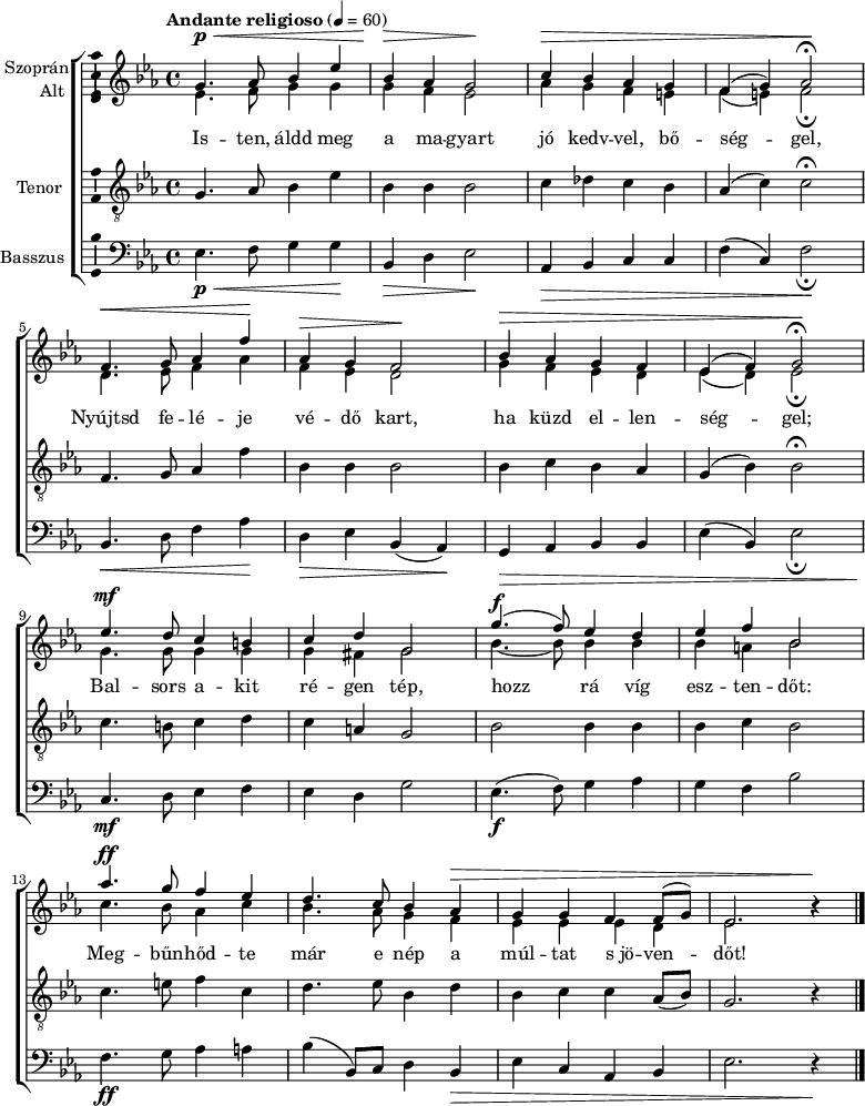 
\version "2.18.2"
\layout { \context { \Voice \consists "Ambitus_engraver" } }
\header { tagline = "" }    % ne legyen copyright szöveg
szopran = \relative c' { \tempo "Andante religioso" 4 = 60
	g'4.\p\< as8 bes4 es | bes\> as g2\! | c4\> bes as g | f( g) as2\fermata\! | \break
	f4.\< g8 as4 f'\! | as,\> g f2\! | bes4\> as g f | es( f) g2\fermata\! | \break
	es'4.\mf d8 c4 b | c d g,2 | g'4.(\f f8) es4 d | es f bes,2 | \break
	as'4.\ff g8 f4 es | d4. c8 bes4 as\> | g g f f8( g) | es2. b'4\rest\! | \break }
alt = \relative c' {
	es4. f8 g4 g | g f es2 | as4 g f e | f( e) f2_\fermata | \break
	d4. es8 f4 as | f es d2 | g4 f es d | es( d) es2_\fermata | \break
	g4. g8 g4 g | g fis g2 | bes4. ~ bes8 bes4 bes | bes a bes2 | \break
	c4. bes8 as4 c | bes4. as8 g4 f | es es es d | es2. b'4\rest | \break }
tenor = \relative c {
	g'4. as8 bes4 es | bes bes bes2 | c4 des c bes | as( c) c2\fermata | \break
	f,4. g8 as4 f' | bes, bes bes2 | bes4 c bes as | g( bes) bes2\fermata | \break
	c4. b8 c4 d | c a g2 | bes bes4 bes | bes c bes2 | \break
	c4. e8 f4 c | d4. es8 bes4 d | bes c c as8( bes) | g2. r4 | \break }
basszus = \relative c { \dynamicDown
	es4.\p\< f8 g4 g\! | bes,\> d es2\! | as,4\> bes c c | f( c) f2\!_\fermata | \break
	bes,4.\< d8 f4 as\! | d,\> es bes( as)\! | g\> as bes bes | es( bes) es2_\fermata | \break
	c4.\mf d8 es4 f | es d g2 | es4.\f( f8) g4 as | g f bes2 | \break
	f4.\ff g8 as4 a | bes( bes,8) c d4 bes\> | es c as bes | es2. r4\! | \break }
dallam = { \new ChoirStaff
   <<
   \new Staff \with { instrumentName = \markup { \column { \line { \halign #1 "Szoprán" } \line { \halign #1 "Alt " } } } } {
      \key es \major
      \time 4/4
      %\set Staff.midiInstrument = "drawbar organ" \transposition c''
      \set Staff.midiInstrument = "trombone"
	<<
	\new Voice { \dynamicUp \voiceOne \szopran }
	\new Voice = "alt" { \voiceTwo \alt }
	>>
	\bar "|."
      }
      \new Lyrics \lyricsto "alt" {
	Is -- ten, áldd meg a ma -- gyart jó kedv -- vel, bő -- ség -- gel,
	Nyújtsd fe -- lé -- je vé -- dő kart, ha küzd el -- len -- ség -- gel;
	Bal -- sors a -- kit ré -- gen tép, hozz rá víg esz -- ten -- dőt:
	Meg -- bűn -- hőd -- te már e nép a múl -- tat s_jö -- ven -- dőt!
      }
   \new Staff \with { instrumentName = \markup { \column { \halign #1 "Tenor " } } } { \dynamicUp
      \key es \major
      \set Staff.midiInstrument = "concertina"
	\clef "G_8" \tenor
	\bar "|."
      }
   \new Staff \with { instrumentName = \markup { \halign #1 "Basszus " } } { \dynamicUp
      \key es \major
      \set Staff.midiInstrument = "cello"
	\clef bass \basszus
	\bar "|."
      }
   >>
}
\score {
   \dallam
   \layout { indent = 1.25\cm }
}
\score {
   \unfoldRepeats
   \dallam
   \midi { }
}
